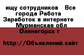 ищу сотрудников - Все города Работа » Заработок в интернете   . Мурманская обл.,Оленегорск г.